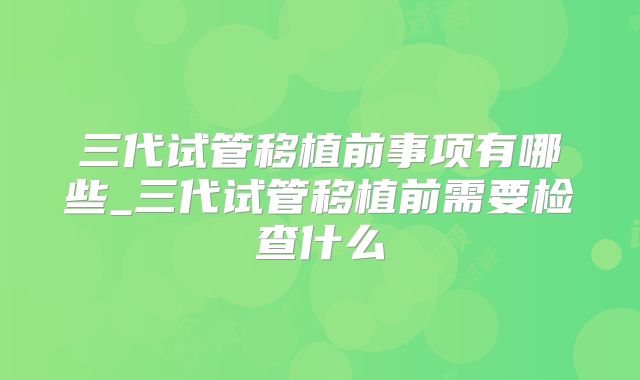 三代试管移植前事项有哪些_三代试管移植前需要检查什么