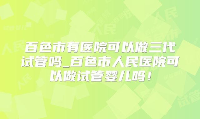 百色市有医院可以做三代试管吗_百色市人民医院可以做试管婴儿吗！