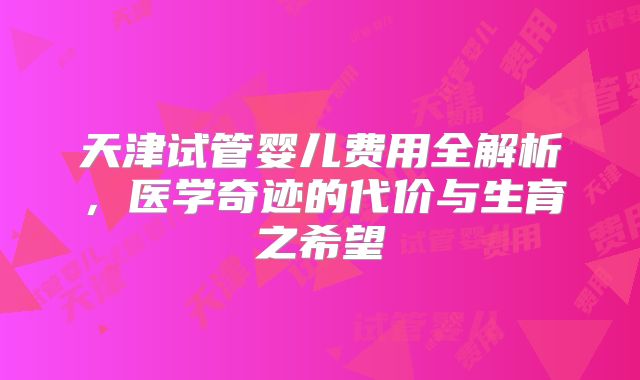天津试管婴儿费用全解析，医学奇迹的代价与生育之希望