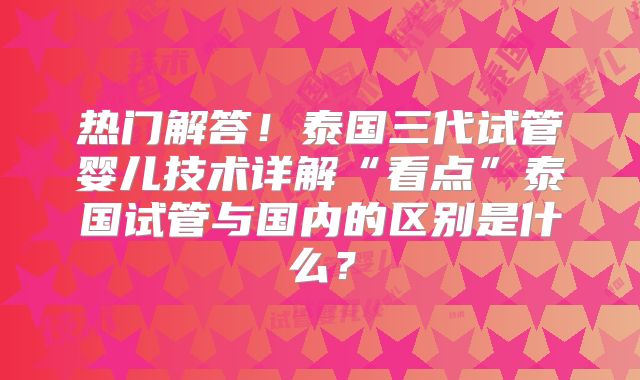 热门解答！泰国三代试管婴儿技术详解“看点”泰国试管与国内的区别是什么？