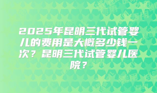 2025年昆明三代试管婴儿的费用是大概多少钱一次？昆明三代试管婴儿医院？