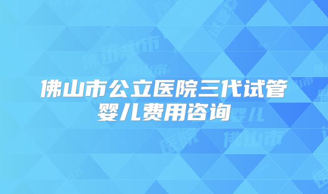 佛山市公立医院三代试管婴儿费用咨询