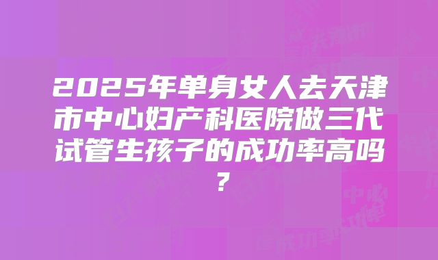 2025年单身女人去天津市中心妇产科医院做三代试管生孩子的成功率高吗?