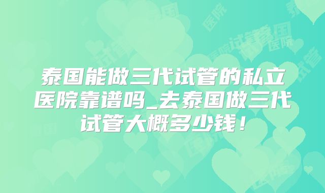 泰国能做三代试管的私立医院靠谱吗_去泰国做三代试管大概多少钱！
