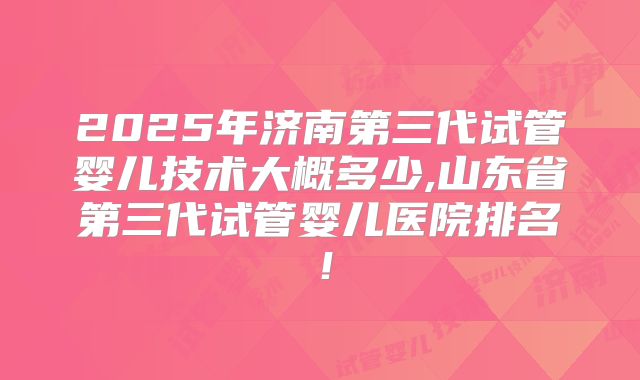 2025年济南第三代试管婴儿技术大概多少,山东省第三代试管婴儿医院排名！