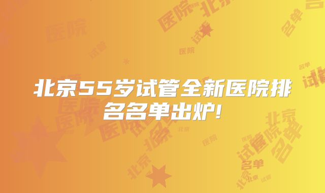 北京55岁试管全新医院排名名单出炉!