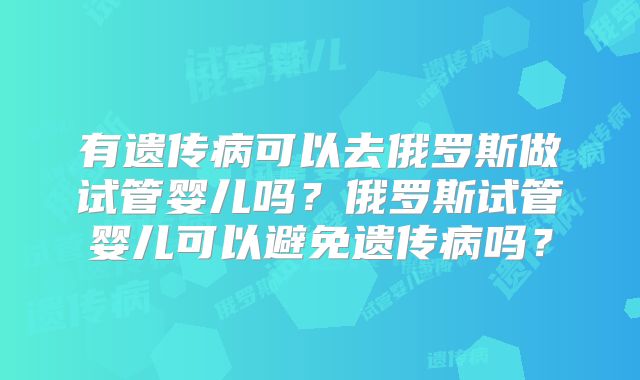 有遗传病可以去俄罗斯做试管婴儿吗？俄罗斯试管婴儿可以避免遗传病吗？