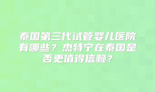 泰国第三代试管婴儿医院有哪些？杰特宁在泰国是否更值得信赖？