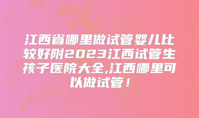 江西省哪里做试管婴儿比较好附2023江西试管生孩子医院大全,江西哪里可以做试管！
