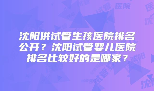 沈阳供试管生孩医院排名公开？沈阳试管婴儿医院排名比较好的是哪家？