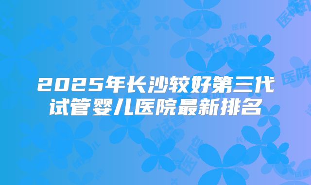2025年长沙较好第三代试管婴儿医院最新排名