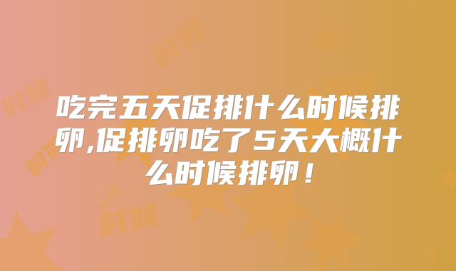 吃完五天促排什么时候排卵,促排卵吃了5天大概什么时候排卵!