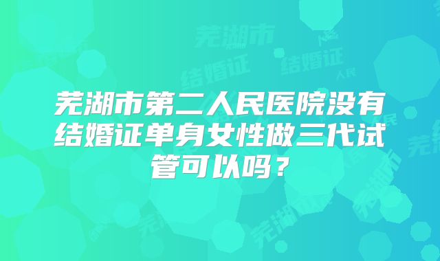 芜湖市第二人民医院没有结婚证单身女性做三代试管可以吗?