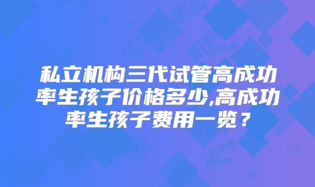 私立机构三代试管高成功率生孩子价格多少,高成功率生孩子费用一览？