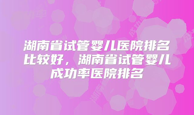 湖南省试管婴儿医院排名比较好，湖南省试管婴儿成功率医院排名