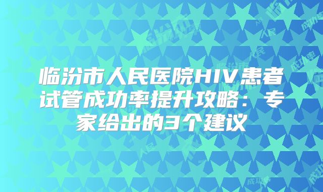 临汾市人民医院HIV患者试管成功率提升攻略：专家给出的3个建议