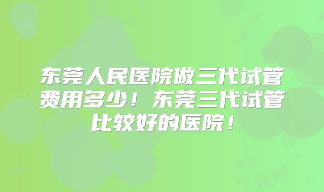 东莞人民医院做三代试管费用多少！东莞三代试管比较好的医院！