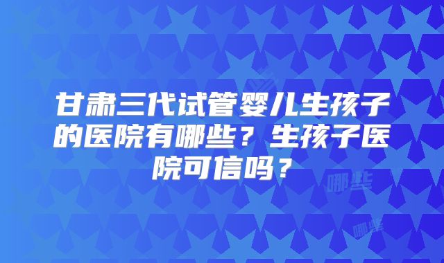 甘肃三代试管婴儿生孩子的医院有哪些?生孩子医院可信吗?