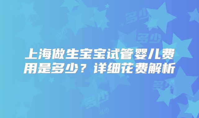 上海做生宝宝试管婴儿费用是多少？详细花费解析