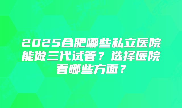 2025合肥哪些私立医院能做三代试管?选择医院看哪些方面?
