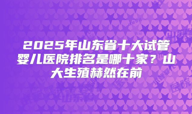 2025年山东省十大试管婴儿医院排名是哪十家？山大生殖赫然在前