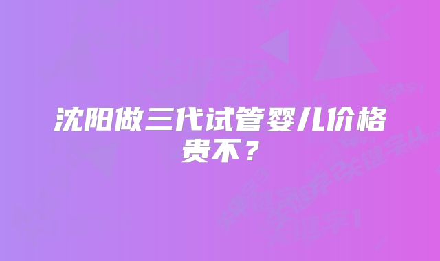沈阳做三代试管婴儿价格贵不？