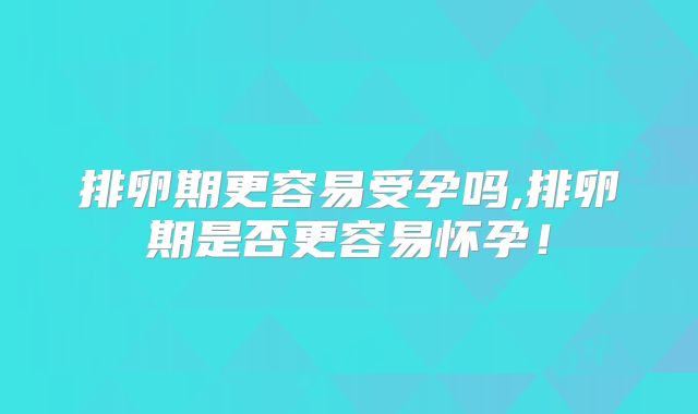 排卵期更容易受孕吗,排卵期是否更容易怀孕!