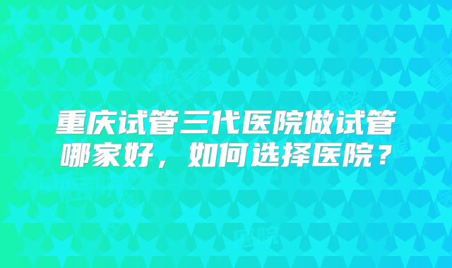 重庆试管三代医院做试管哪家好，如何选择医院？