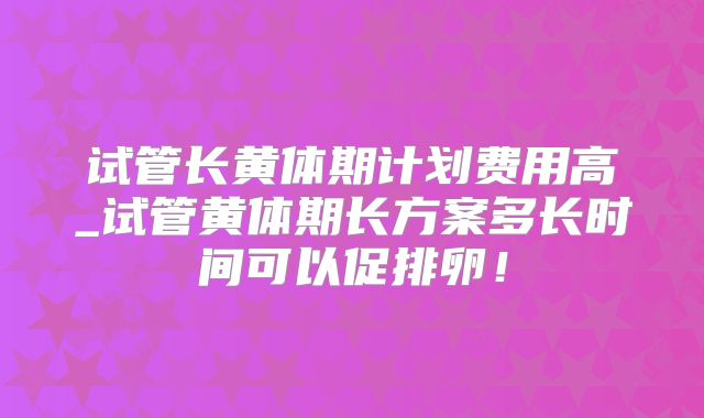 试管长黄体期计划费用高_试管黄体期长方案多长时间可以促排卵!