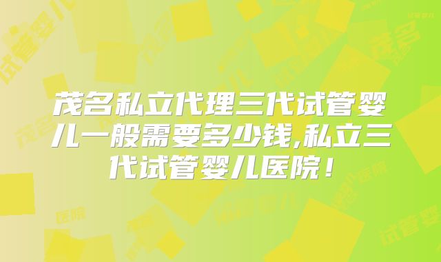 茂名私立代理三代试管婴儿一般需要多少钱,私立三代试管婴儿医院!