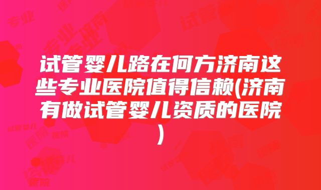 试管婴儿路在何方济南这些专业医院值得信赖(济南有做试管婴儿资质的医院)