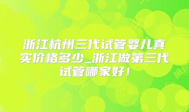 浙江杭州三代试管婴儿真实价格多少_浙江做第三代试管哪家好！