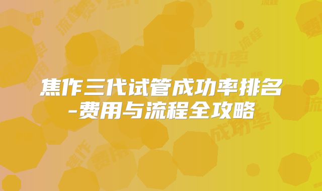 焦作三代试管成功率排名-费用与流程全攻略