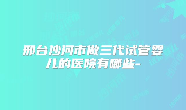 邢台沙河市做三代试管婴儿的医院有哪些-