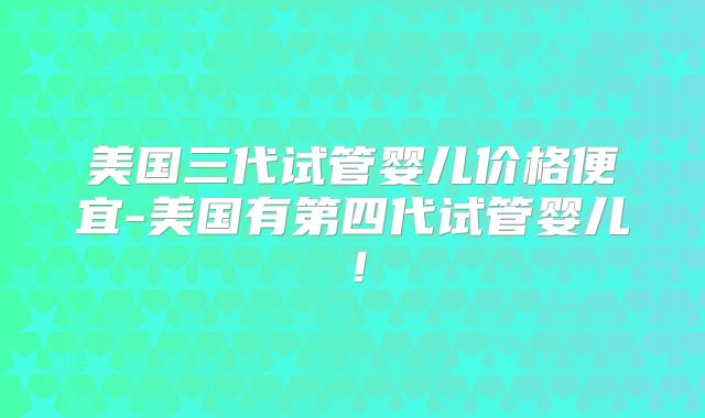 美国三代试管婴儿价格便宜-美国有第四代试管婴儿！