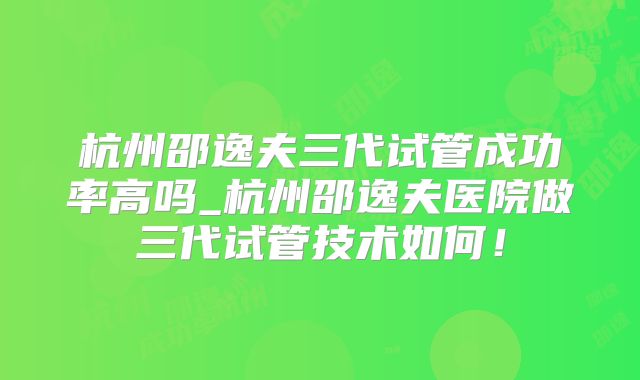 杭州邵逸夫三代试管成功率高吗_杭州邵逸夫医院做三代试管技术如何！