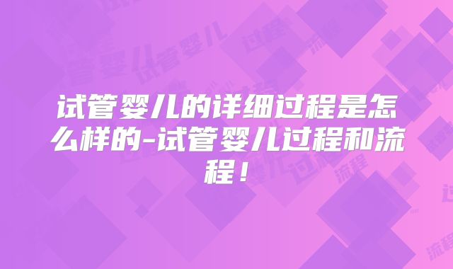 试管婴儿的详细过程是怎么样的-试管婴儿过程和流程！