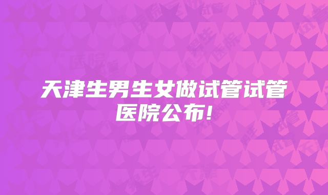 天津生男生女做试管试管医院公布!