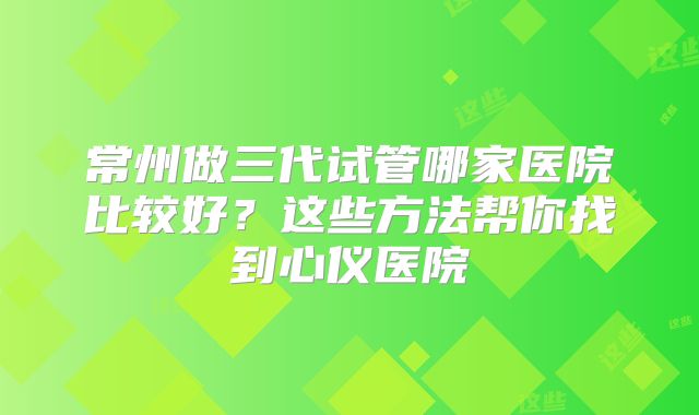 常州做三代试管哪家医院比较好?这些方法帮你找到心仪医院