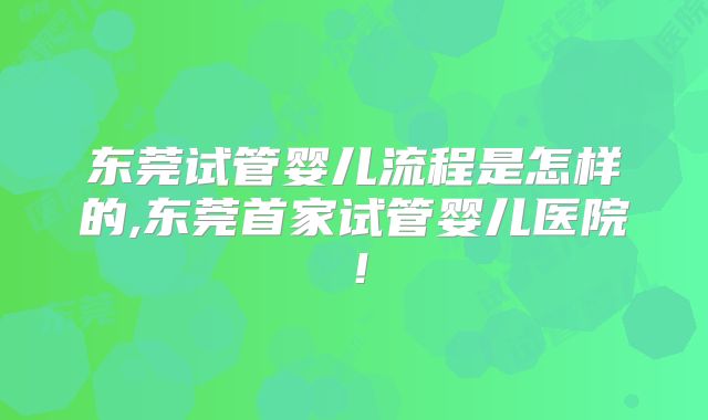 东莞试管婴儿流程是怎样的,东莞首家试管婴儿医院!