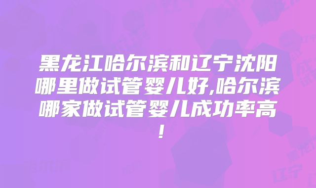 黑龙江哈尔滨和辽宁沈阳哪里做试管婴儿好,哈尔滨哪家做试管婴儿成功率高！