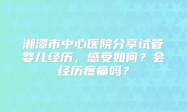 湘潭市中心医院分享试管婴儿经历，感受如何？会经历疼痛吗？