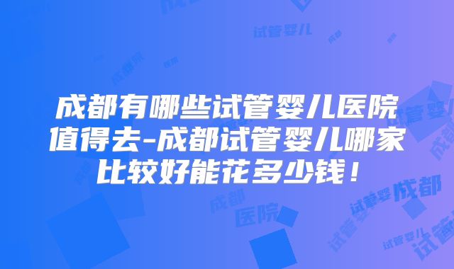 成都有哪些试管婴儿医院值得去-成都试管婴儿哪家比较好能花多少钱！