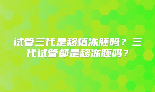 试管三代是移植冻胚吗?三代试管都是移冻胚吗?