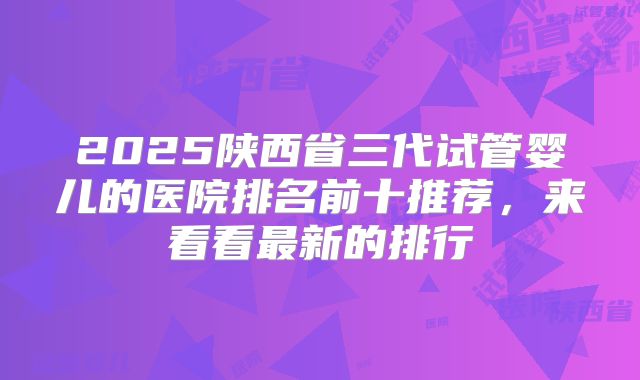 2025陕西省三代试管婴儿的医院排名前十推荐，来看看最新的排行