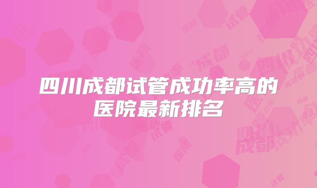 四川成都试管成功率高的医院最新排名