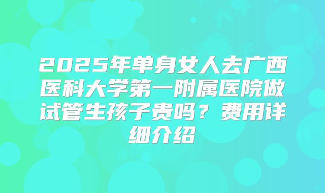 2025年单身女人去广西医科大学第一附属医院做试管生孩子贵吗？费用详细介绍