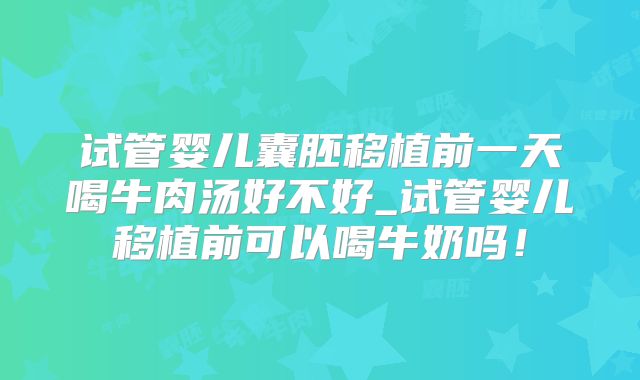 试管婴儿囊胚移植前一天喝牛肉汤好不好_试管婴儿移植前可以喝牛奶吗！