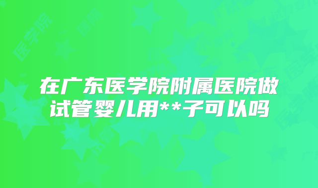 在广东医学院附属医院做试管婴儿用**子可以吗