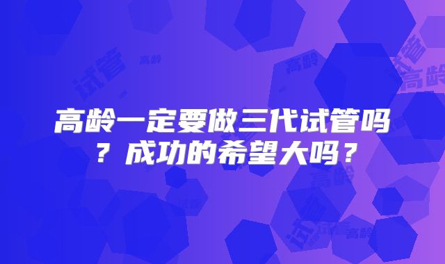 高龄一定要做三代试管吗?成功的希望大吗?